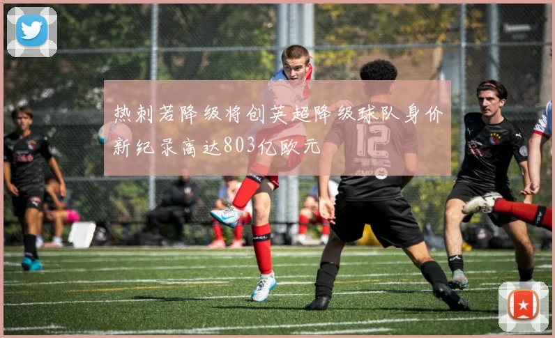 热刺若降级将创英超降级球队身价新纪录高达803亿欧元