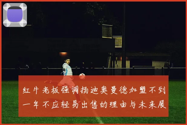 红牛老板强调扬迪奥曼德加盟不到一年不应轻易出售的理由与未来展望