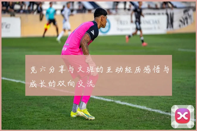 克六分享与文班的互动经历感悟与成长的双向交流