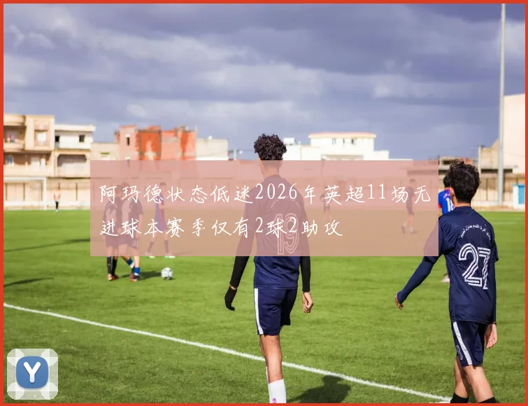 阿玛德状态低迷2026年英超11场无进球本赛季仅有2球2助攻