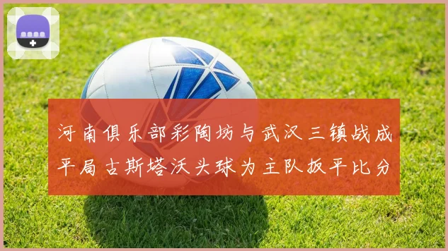 河南俱乐部彩陶坊与武汉三镇战成平局古斯塔沃头球为主队扳平比分