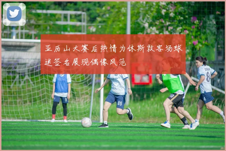 亚历山大赛后热情为休斯敦客场球迷签名展现偶像风范