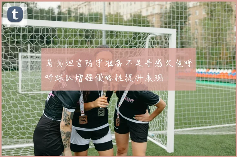 乌戈坦言防守准备不足手感欠佳呼吁球队增强侵略性提升表现