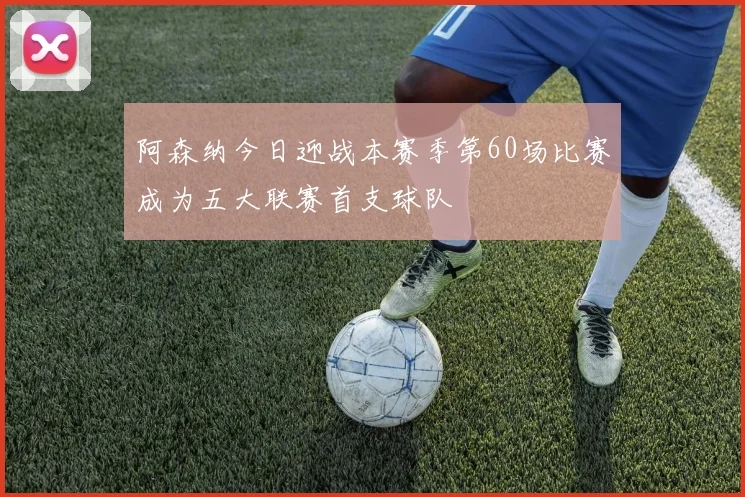 阿森纳今日迎战本赛季第60场比赛成为五大联赛首支球队