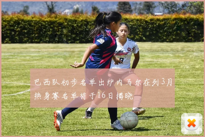 巴西队初步名单出炉内马尔在列3月热身赛名单将于16日揭晓