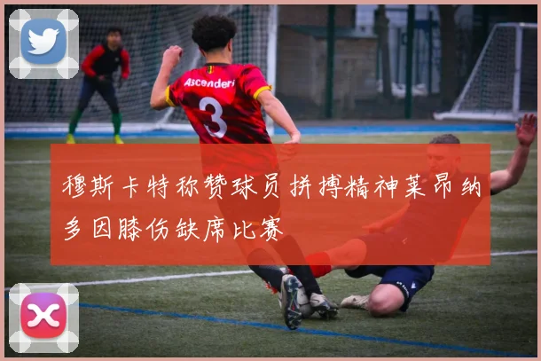 穆斯卡特称赞球员拼搏精神莱昂纳多因膝伤缺席比赛