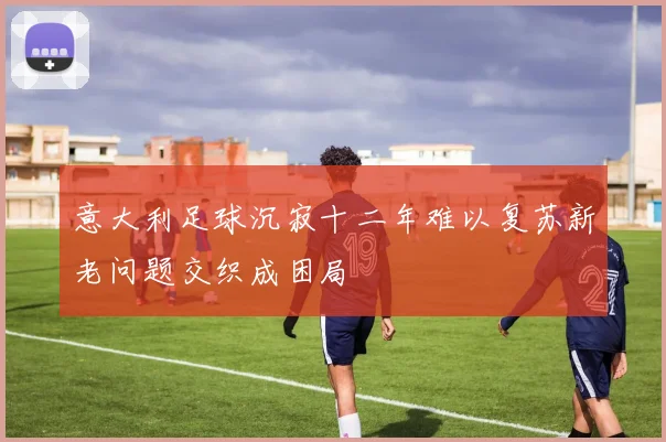 意大利足球沉寂十二年难以复苏新老问题交织成困局