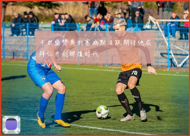 卡尔盛赞奥利塞幽默活跃期待他在拜仁开创辉煌时代