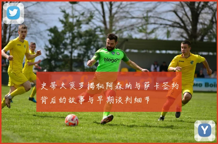 史蒂夫莫罗揭秘阿森纳与萨卡签约背后的故事与早期谈判细节