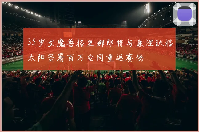 35岁女魔兽格里娜即将与康涅狄格太阳签署百万合同重返赛场