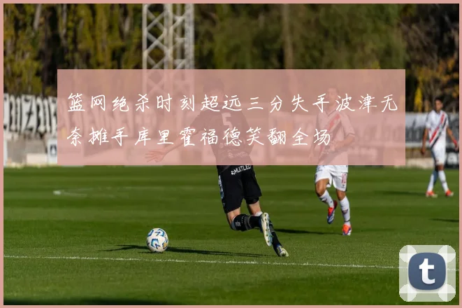 篮网绝杀时刻超远三分失手波津无奈摊手库里霍福德笑翻全场