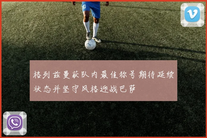 格列兹曼获队内最佳称号期待延续状态并坚守风格迎战巴萨