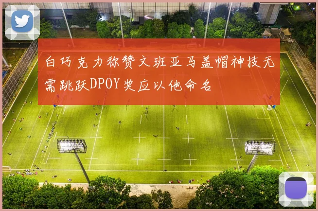 白巧克力称赞文班亚马盖帽神技无需跳跃DPOY奖应以他命名