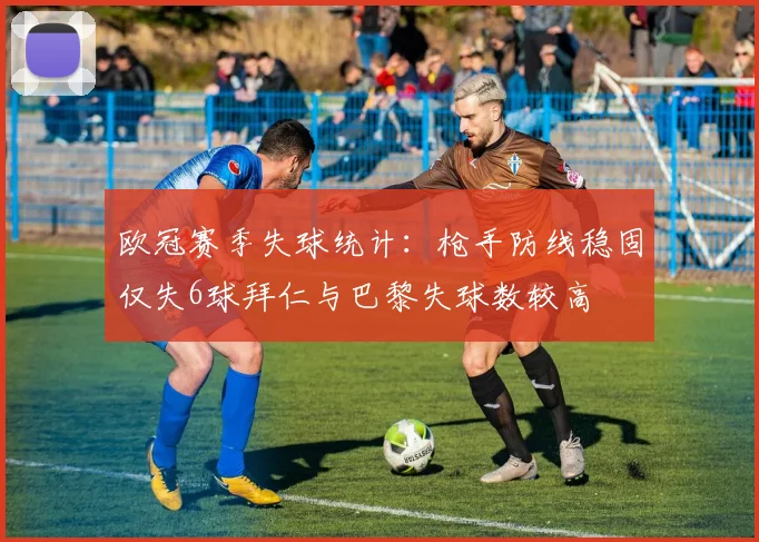 欧冠赛季失球统计：枪手防线稳固仅失6球拜仁与巴黎失球数较高