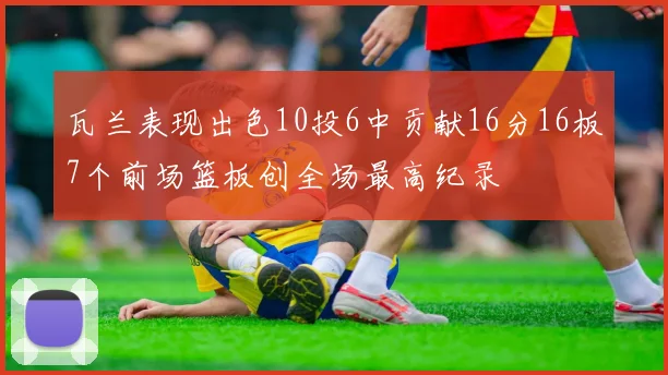 瓦兰表现出色10投6中贡献16分16板7个前场篮板创全场最高纪录