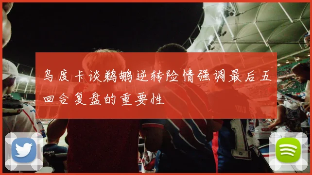 乌度卡谈鹈鹕逆转险情强调最后五回合复盘的重要性