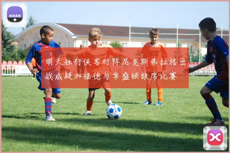 明天独行侠客对阵尼克斯弗拉格出战成疑加福德与华盛顿缺席比赛