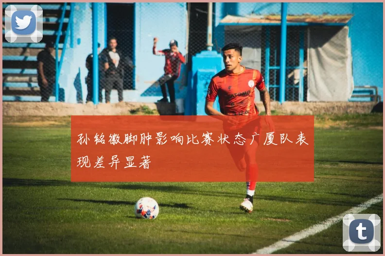 孙铭徽脚肿影响比赛状态广厦队表现差异显著
