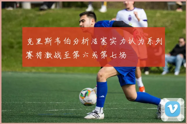 克里斯韦伯分析活塞实力认为系列赛将激战至第六或第七场