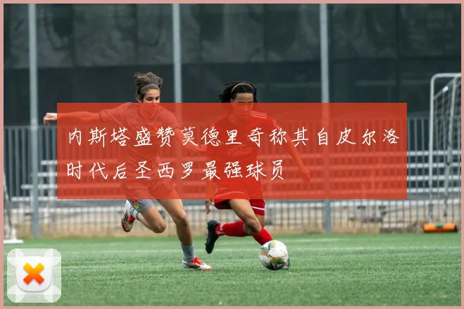 内斯塔盛赞莫德里奇称其自皮尔洛时代后圣西罗最强球员
