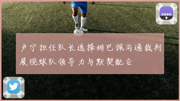 卢宁担任队长选择姆巴佩沟通裁判展现球队领导力与默契配合
